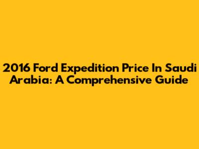 2016 Ford Expedition Price In Saudi Arabia: A Comprehensive Guide