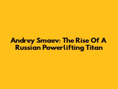 Andrey Smaev: The Rise Of A Russian Powerlifting Titan