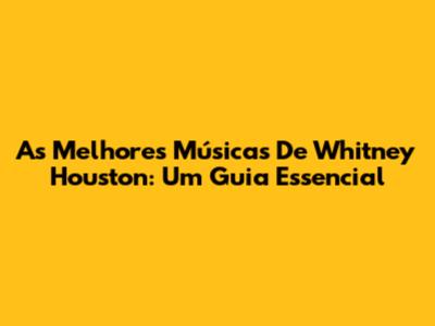 As Melhores Músicas De Whitney Houston: Um Guia Essencial