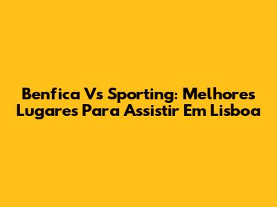 Benfica Vs Sporting: Melhores Lugares Para Assistir Em Lisboa