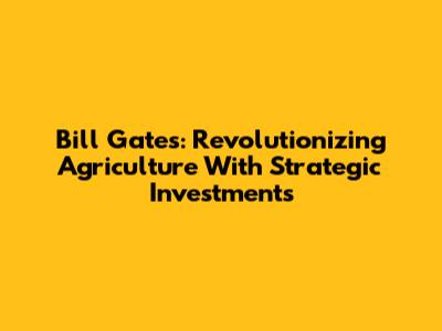 Bill Gates: Revolutionizing Agriculture With Strategic Investments