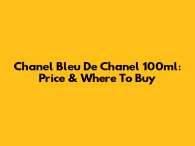 Chanel Bleu De Chanel 100ml: Price & Where To Buy