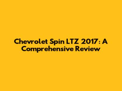 Chevrolet Spin LTZ 2017: A Comprehensive Review