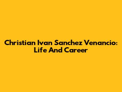 Christian Ivan Sanchez Venancio: Life And Career