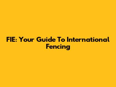 FIE: Your Guide To International Fencing