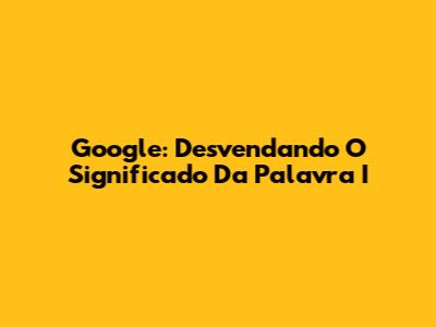 Google: Desvendando O Significado Da Palavra 'I'