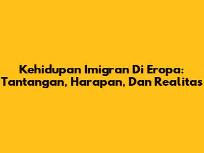 Kehidupan Imigran Di Eropa: Tantangan, Harapan, Dan Realitas