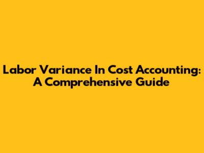 Labor Variance In Cost Accounting: A Comprehensive Guide