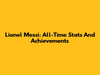 Lionel Messi: All-Time Stats And Achievements