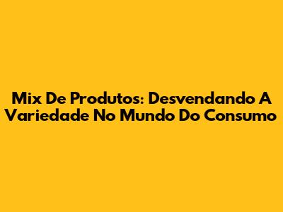 Mix De Produtos: Desvendando A Variedade No Mundo Do Consumo