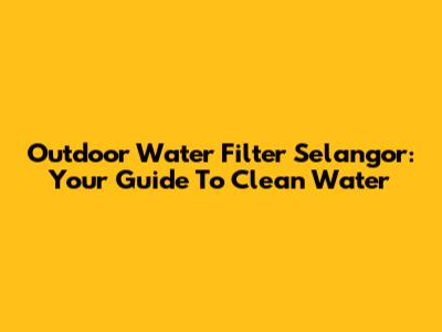 Outdoor Water Filter Selangor: Your Guide To Clean Water
