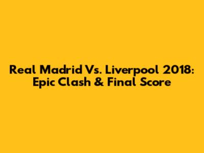 Real Madrid Vs. Liverpool 2018: Epic Clash & Final Score