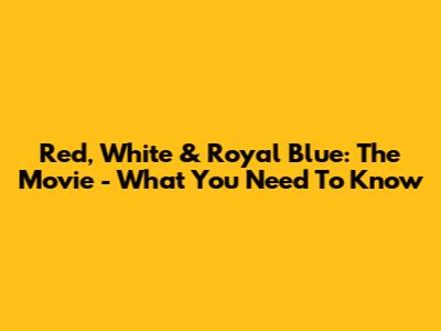 Red, White & Royal Blue: The Movie - What You Need To Know
