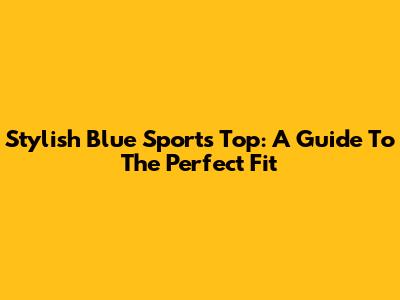 Stylish Blue Sports Top: A Guide To The Perfect Fit
