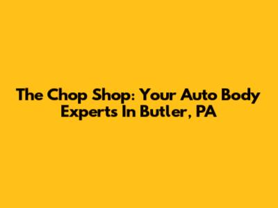 The Chop Shop: Your Auto Body Experts In Butler, PA