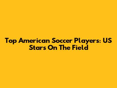 Top American Soccer Players: US Stars On The Field