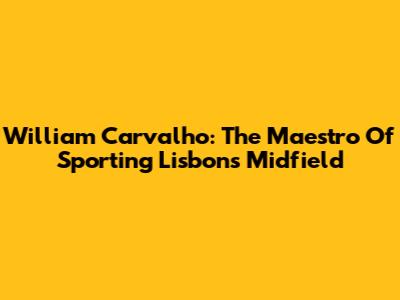 William Carvalho: The Maestro Of Sporting Lisbon's Midfield